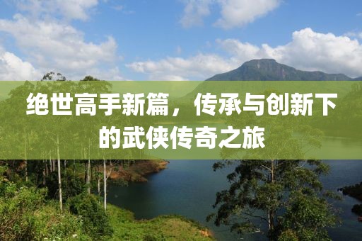 絕世高手新篇，傳承與創新下的武俠傳奇之旅