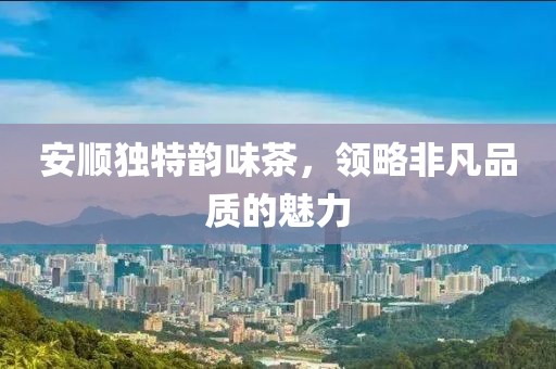 安順獨特韻味茶，領略非凡品質的魅力