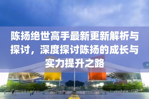 陳揚絕世高手最新更新解析與探討，深度探討陳揚的成長與實力提升之路