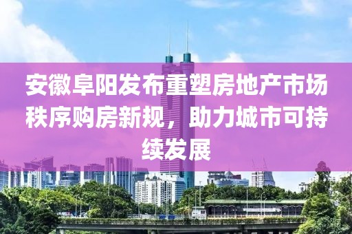 安徽阜陽發布重塑房地產市場秩序購房新規，助力城市可持續發展