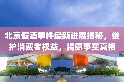 北京假酒事件最新進展揭秘，維護消費者權益，揭露事實真相