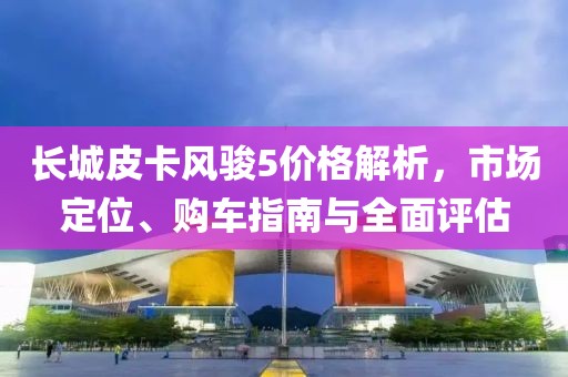 長城皮卡風駿5價格解析，市場定位、購車指南與全面評估