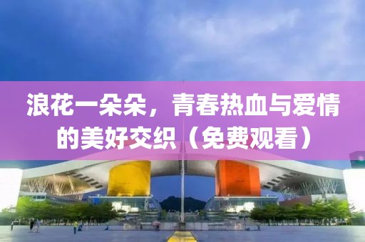 浪花一朵朵，青春熱血與愛情的美好交織（免費觀看）