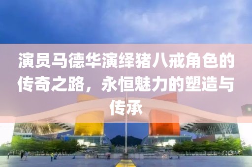演員馬德華演繹豬八戒角色的傳奇之路，永恒魅力的塑造與傳承
