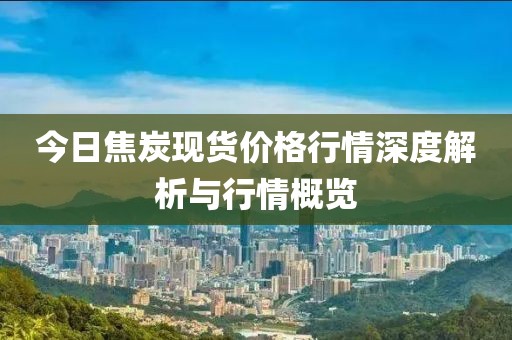 今日焦炭現貨價格行情深度解析與行情概覽