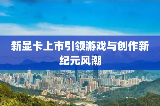 新顯卡上市引領游戲與創作新紀元風潮