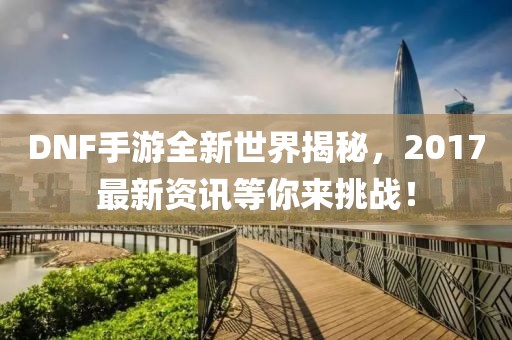 DNF手游全新世界揭秘，2017最新資訊等你來挑戰！