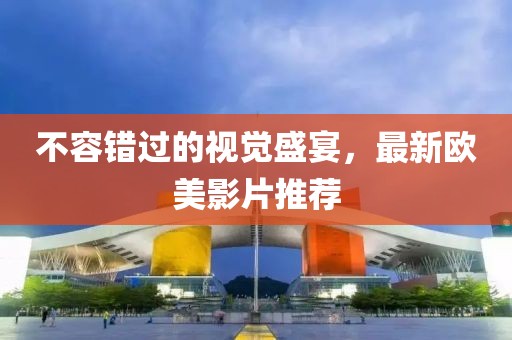 不容錯過的視覺盛宴，最新歐美影片推薦