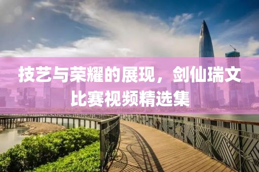 技藝與榮耀的展現，劍仙瑞文比賽視頻精選集