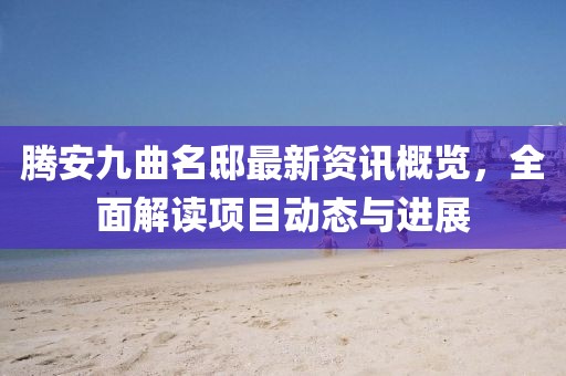 騰安九曲名邸最新資訊概覽，全面解讀項目動態與進展