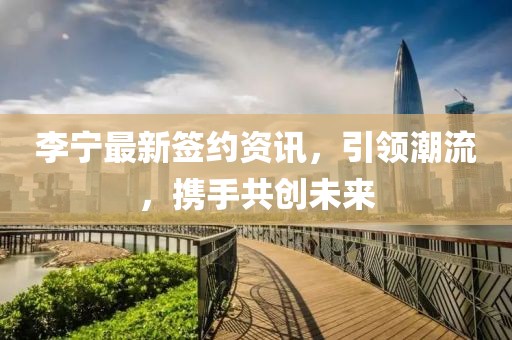李寧最新簽約資訊，引領潮流，攜手共創未來