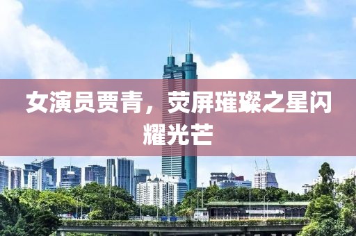 女演員賈青，熒屏璀璨之星閃耀光芒