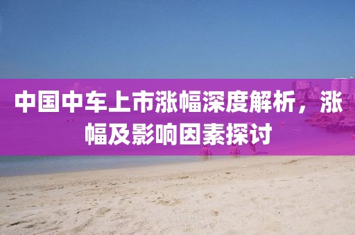 中國中車上市漲幅深度解析，漲幅及影響因素探討