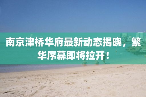 南京津橋華府最新動態揭曉，繁華序幕即將拉開！