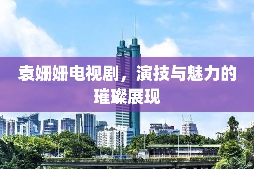 袁姍姍電視劇，演技與魅力的璀璨展現