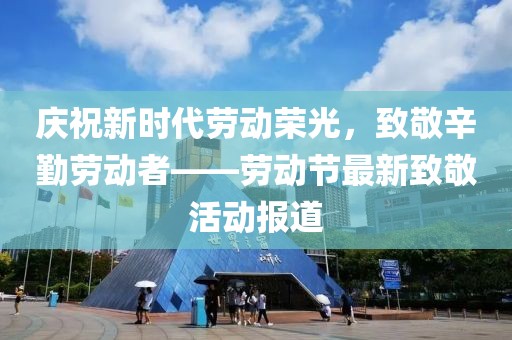 慶祝新時代勞動榮光，致敬辛勤勞動者——勞動節最新致敬活動報道