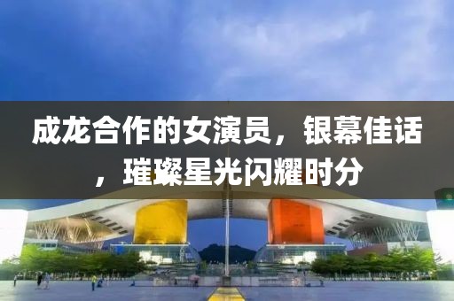 成龍合作的女演員，銀幕佳話，璀璨星光閃耀時分