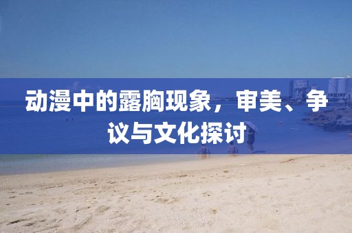 動漫中的露胸現象，審美、爭議與文化探討