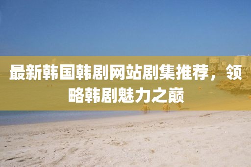 最新韓國韓劇網站劇集推薦，領略韓劇魅力之巔