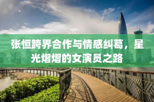 張恒跨界合作與情感糾葛，星光熠熠的女演員之路