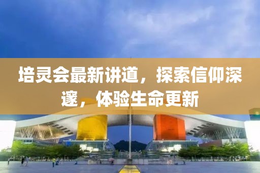 培靈會最新講道，探索信仰深邃，體驗生命更新