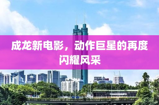 成龍新電影，動作巨星的再度閃耀風采