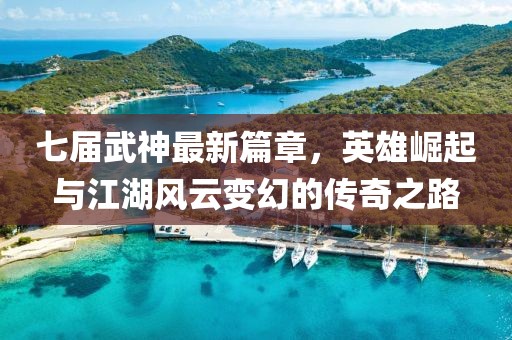 七屆武神最新篇章，英雄崛起與江湖風云變幻的傳奇之路