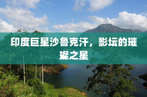 印度巨星沙魯克汗，影壇的璀璨之星