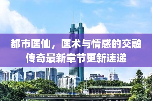 都市醫仙，醫術與情感的交融傳奇最新章節更新速遞