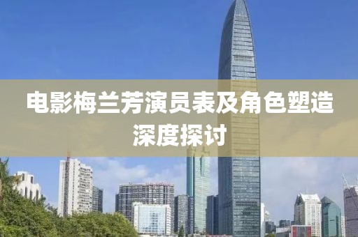 電影梅蘭芳演員表及角色塑造深度探討