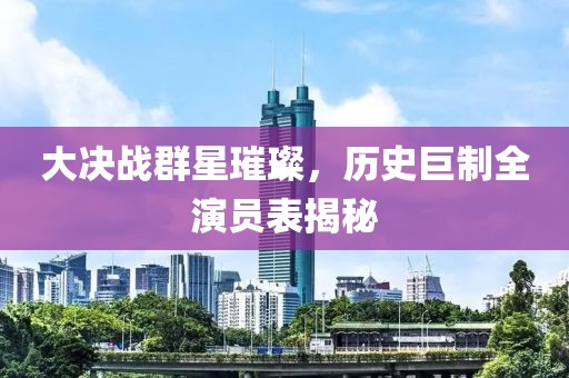 大決戰群星璀璨，歷史巨制全演員表揭秘