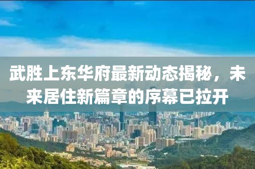武勝上東華府最新動態揭秘，未來居住新篇章的序幕已拉開