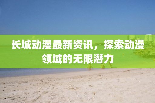 長城動漫最新資訊，探索動漫領域的無限潛力