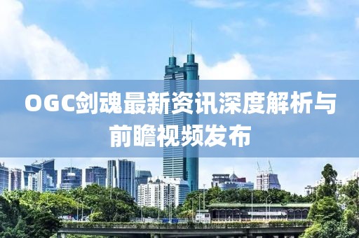 OGC劍魂最新資訊深度解析與前瞻視頻發布