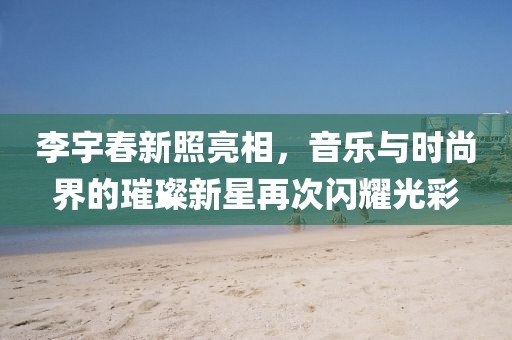 李宇春新照亮相，音樂與時尚界的璀璨新星再次閃耀光彩