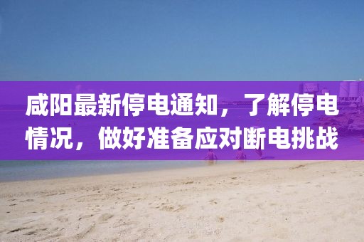 咸陽最新停電通知，了解停電情況，做好準備應對斷電挑戰