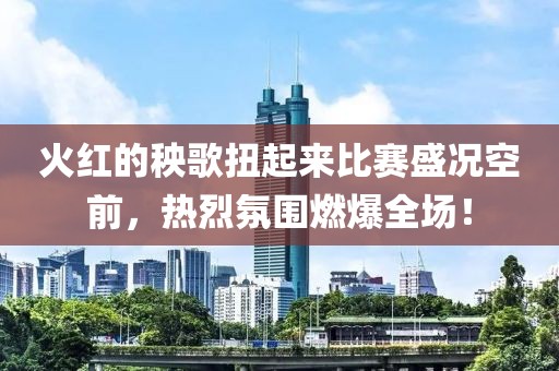 火紅的秧歌扭起來比賽盛況空前，熱烈氛圍燃爆全場！