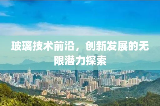 玻璃技術前沿，創新發展的無限潛力探索
