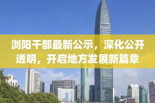 瀏陽干部最新公示，深化公開透明，開啟地方發展新篇章