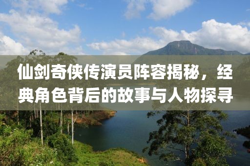 仙劍奇俠傳演員陣容揭秘，經典角色背后的故事與人物探尋
