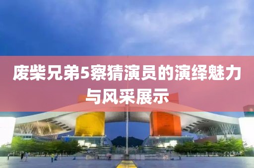 廢柴兄弟5察猜演員的演繹魅力與風采展示