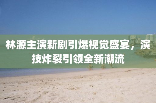 林源主演新劇引爆視覺盛宴，演技炸裂引領全新潮流