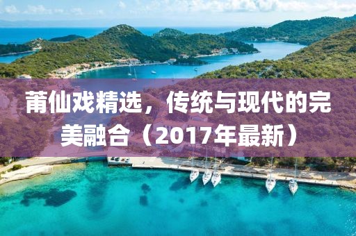 莆仙戲精選，傳統與現代的完美融合（2017年最新）