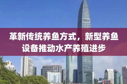 革新傳統養魚方式，新型養魚設備推動水產養殖進步
