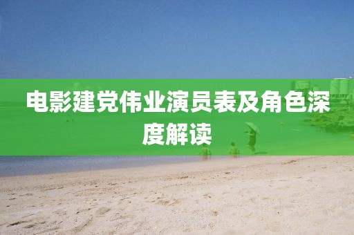 電影建黨偉業演員表及角色深度解讀