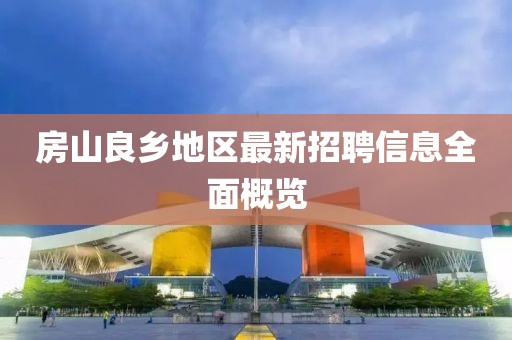 房山良鄉地區最新招聘信息全面概覽