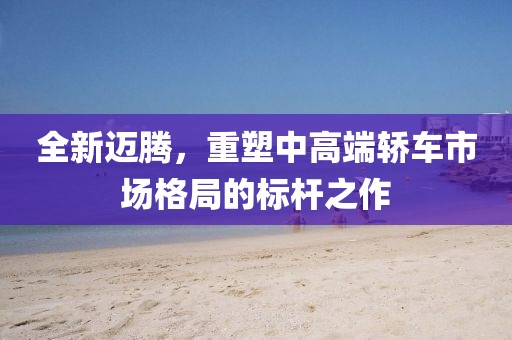 全新邁騰，重塑中高端轎車市場格局的標桿之作