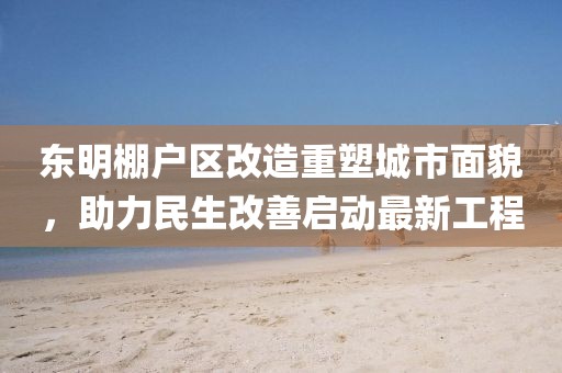 東明棚戶區改造重塑城市面貌，助力民生改善啟動最新工程