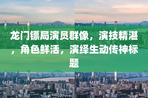 龍門鏢局演員群像，演技精湛，角色鮮活，演繹生動傳神標題
