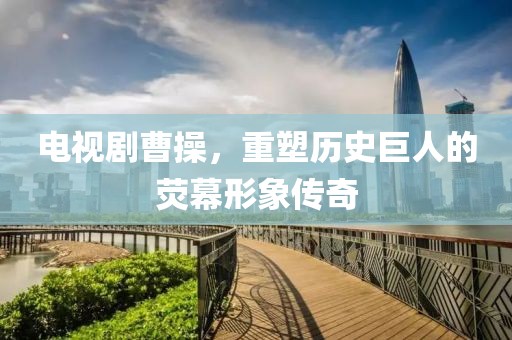 電視劇曹操，重塑歷史巨人的熒幕形象傳奇
